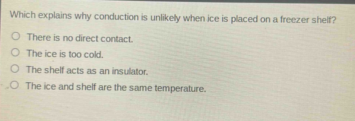 which explains why conduction is unlikely when ice is placed on a freezer shelf?\nthere is no direct contact.\nthe ice is too cold.\nthe shelf acts as an insulator.\nthe ice and shelf are the same temperature.