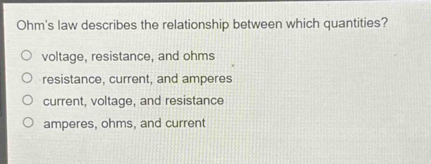 ohms law describes the relationship between which quantities?\no voltage, resistance, and ohms\no resistance, current, and amperes\no current, voltage, and resistance\no amperes, ohms, and current