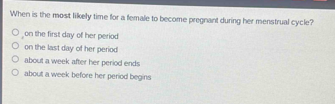when is the most likely time for a female to become pregnant during her menstrual cycle?\n on the first day of her period\n on the last day of her period\n about a week after her period ends\n about a week before her period begins