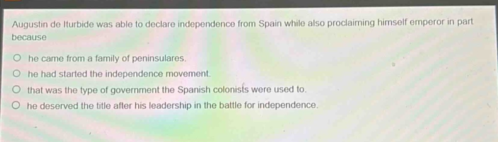 augustin de iturbide was able to declare independence from spain while also proclaiming himself emperor in part because\n○ he came from a family of peninsulares.\n○ he had started the independence movement.\n○ that was the type of government the spanish colonists were used to.\n○ he deserved the title after his leadership in the battle for independence.