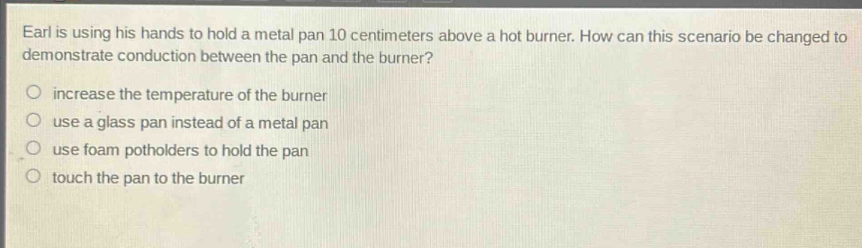 earl is using his hands to hold a metal pan 10 centimeters above a hot burner. how can this scenario be changed to demonstrate conduction between the pan and the burner?\n○ increase the temperature of the burner\n○ use a glass pan instead of a metal pan\n○ use foam potholders to hold the pan\n○ touch the pan to the burner