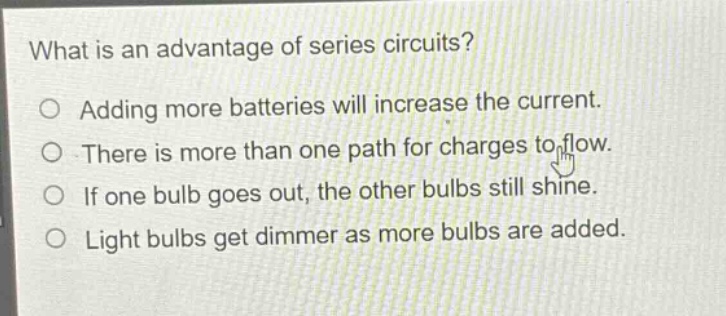 what is an advantage of series circuits?\no adding more batteries will increase the current.\no there is more than one path for charges to flow.\no if one bulb goes out, the other bulbs still shine.\no light bulbs get dimmer as more bulbs are added.