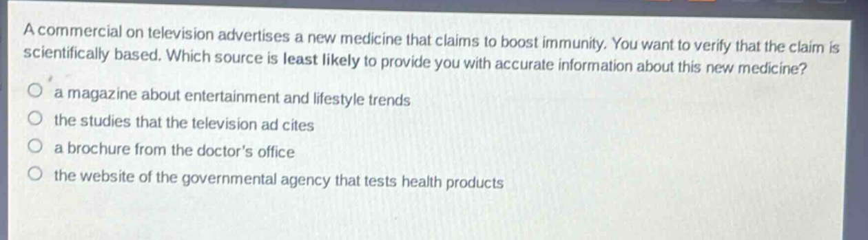 a commercial on television advertises a new medicine that claims to boost immunity. you want to verify that the claim is scientifically based. which source is least likely to provide you with accurate information about this new medicine?\n a magazine about entertainment and lifestyle trends\n the studies that the television ad cites\n a brochure from the doctors office\n the website of the governmental agency that tests health products