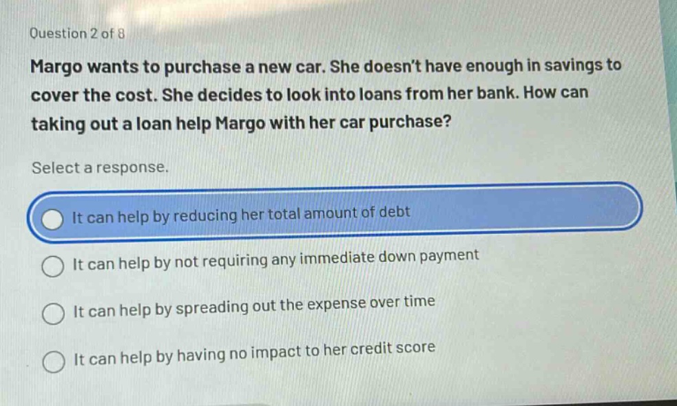 question 2 of 8\nmargo wants to purchase a new car. she doesn’t have enough in savings to cover the cost. she decides to look into loans from her bank. how can taking out a loan help margo with her car purchase?\nselect a response.\nit can help by reducing her total amount of debt\nit can help by not requiring any immediate down payment\nit can help by spreading out the expense over time\nit can help by having no impact to her credit score