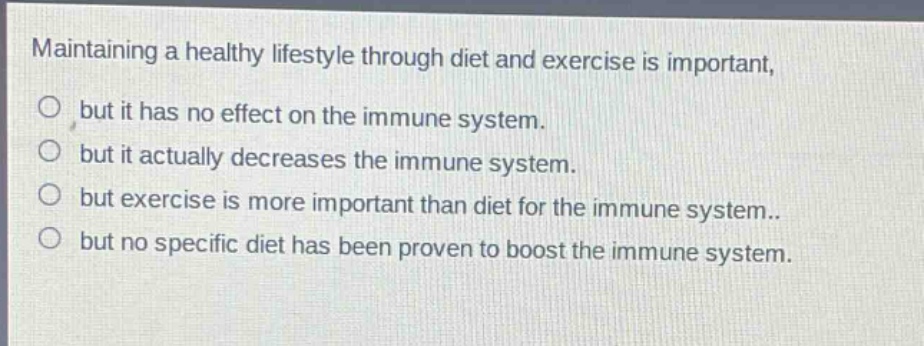 maintaining a healthy lifestyle through diet and exercise is important, but it has no effect on the immune system. but it actually decreases the immune system. but exercise is more important than diet for the immune system.. but no specific diet has been proven to boost the immune system.