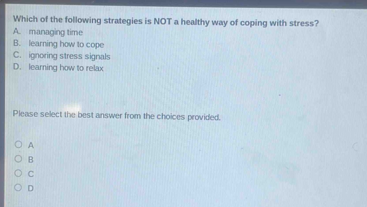 which of the following strategies is not a healthy way of coping with stress? a. managing time b. learning how to cope c. ignoring stress signals d. learning how to relax please select the best answer from the choices provided.