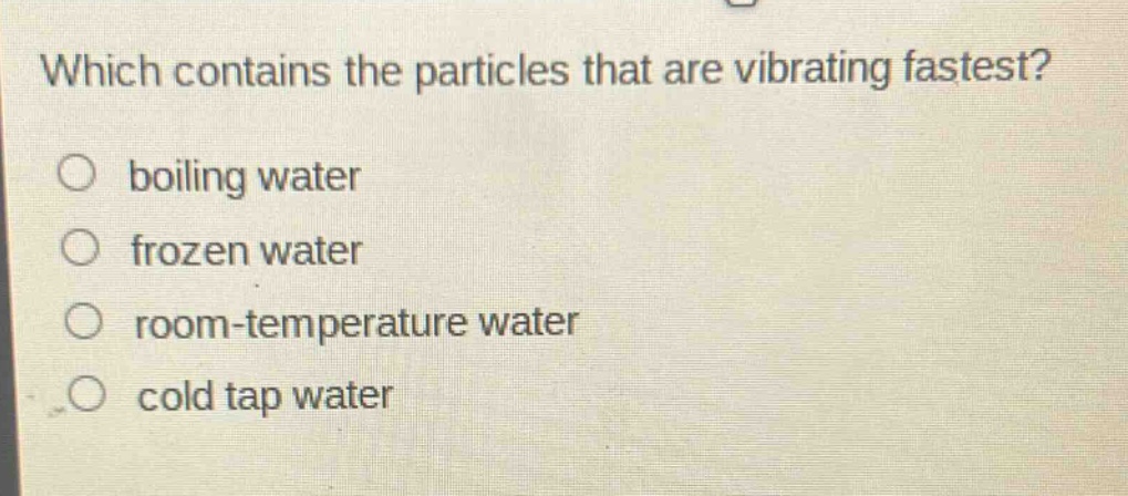 which contains the particles that are vibrating fastest?\nboiling water\nfrozen water\nroom - temperature water\ncold tap water