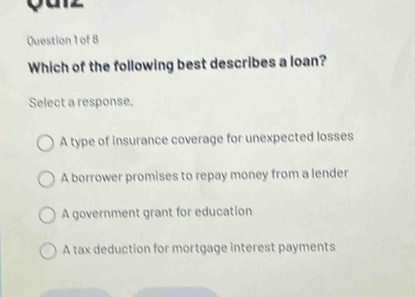 question 1 of 8\nwhich of the following best describes a loan?\nselect a response.\na type of insurance coverage for unexpected losses\na borrower promises to repay money from a lender\na government grant for education\na tax deduction for mortgage interest payments