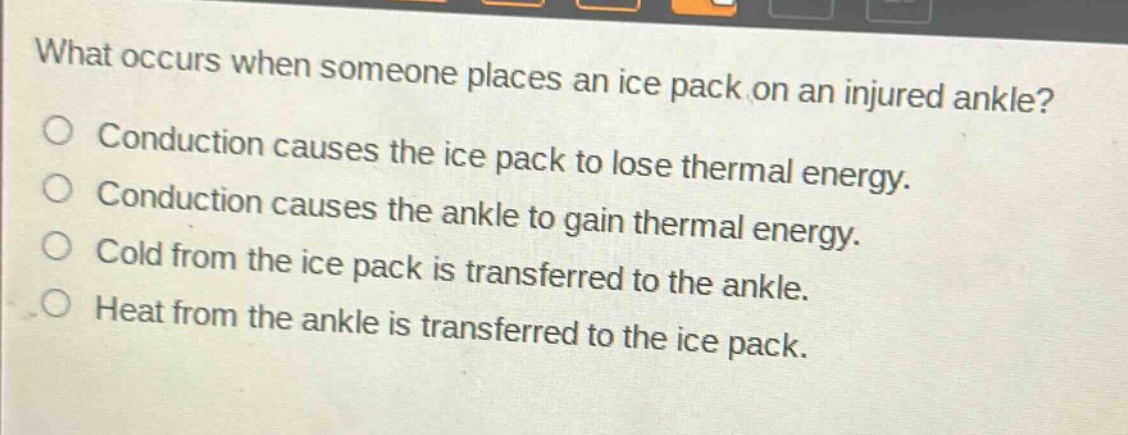 what occurs when someone places an ice pack on an injured ankle?\nconduction causes the ice pack to lose thermal energy.\nconduction causes the ankle to gain thermal energy.\ncold from the ice pack is transferred to the ankle.\nheat from the ankle is transferred to the ice pack.