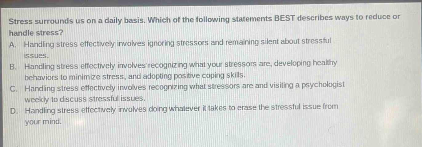 stress surrounds us on a daily basis. which of the following statements best describes ways to reduce or handle stress?\na. handling stress effectively involves ignoring stressors and remaining silent about stressful issues.\nb. handling stress effectively involves recognizing what your stressors are, developing healthy behaviors to minimize stress, and adopting positive coping skills.\nc. handling stress effectively involves recognizing what stressors are and visiting a psychologist weekly to discuss stressful issues.\nd. handling stress effectively involves doing whatever it takes to erase the stressful issue from your mind.