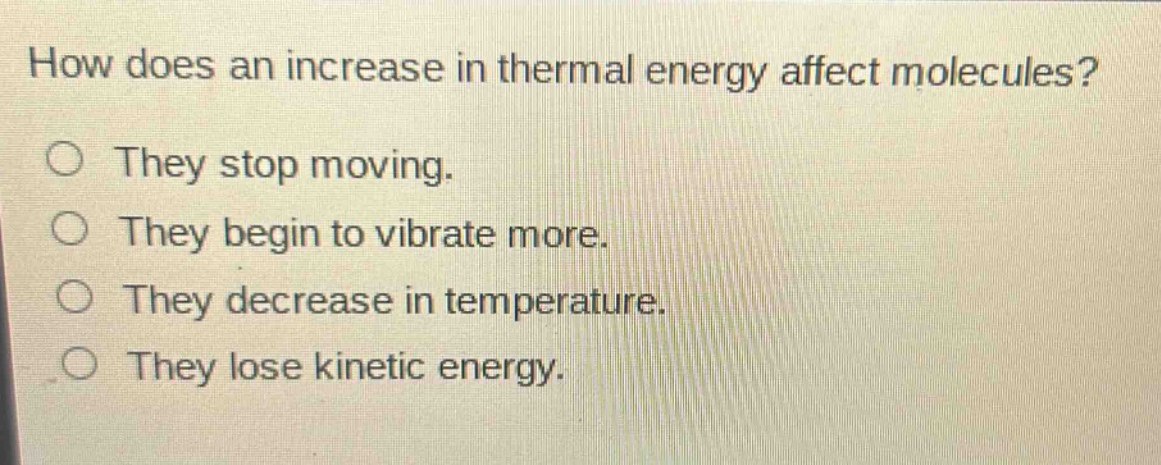 how does an increase in thermal energy affect molecules?\nthey stop moving.\nthey begin to vibrate more.\nthey decrease in temperature.\nthey lose kinetic energy.