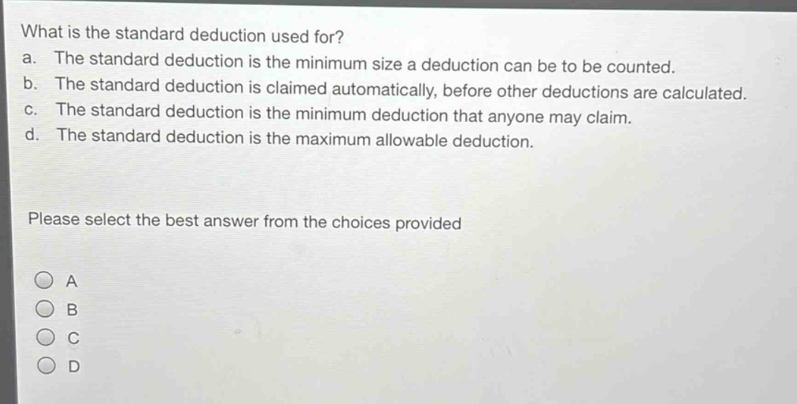 what is the standard deduction used for?\na. the standard deduction is the minimum size a deduction can be to be counted.\nb. the standard deduction is claimed automatically, before other deductions are calculated.\nc. the standard deduction is the minimum deduction that anyone may claim.\nd. the standard deduction is the maximum allowable deduction.\nplease select the best answer from the choices provided\na\nb\nc\nd
