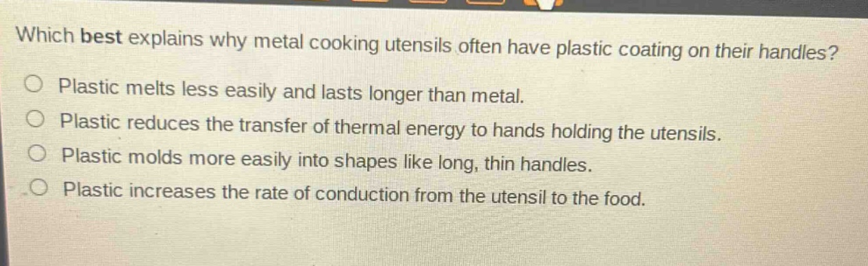 which best explains why metal cooking utensils often have plastic coating on their handles?\nplastic melts less easily and lasts longer than metal.\nplastic reduces the transfer of thermal energy to hands holding the utensils.\nplastic molds more easily into shapes like long, thin handles.\nplastic increases the rate of conduction from the utensil to the food.