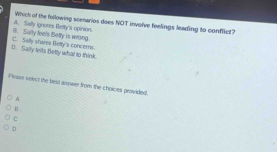 which of the following scenarios does not involve feelings leading to conflict? a. sally ignores bettys opinion. b. sally feels betty is wrong. c. sally shares bettys concerns. d. sally tells betty what to think. please select the best answer from the choices provided. o a o b o c o d