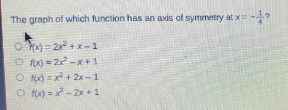 the graph of which function has an axis of symmetry at $x = -\\frac{1}{4}$?\n$f(x)=2x^{2}+x - 1$\n$f(x)=2x^{2}-x + 1$\n$f(x)=x^{2}+2x - 1$\n$f(x)=x^{2}-2x + 1$