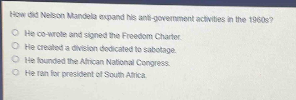 how did nelson mandela expand his anti - government activities in the 1960s?\nhe co - wrote and signed the freedom charter.\nhe created a division dedicated to sabotage.\nhe founded the african national congress.\nhe ran for president of south africa.