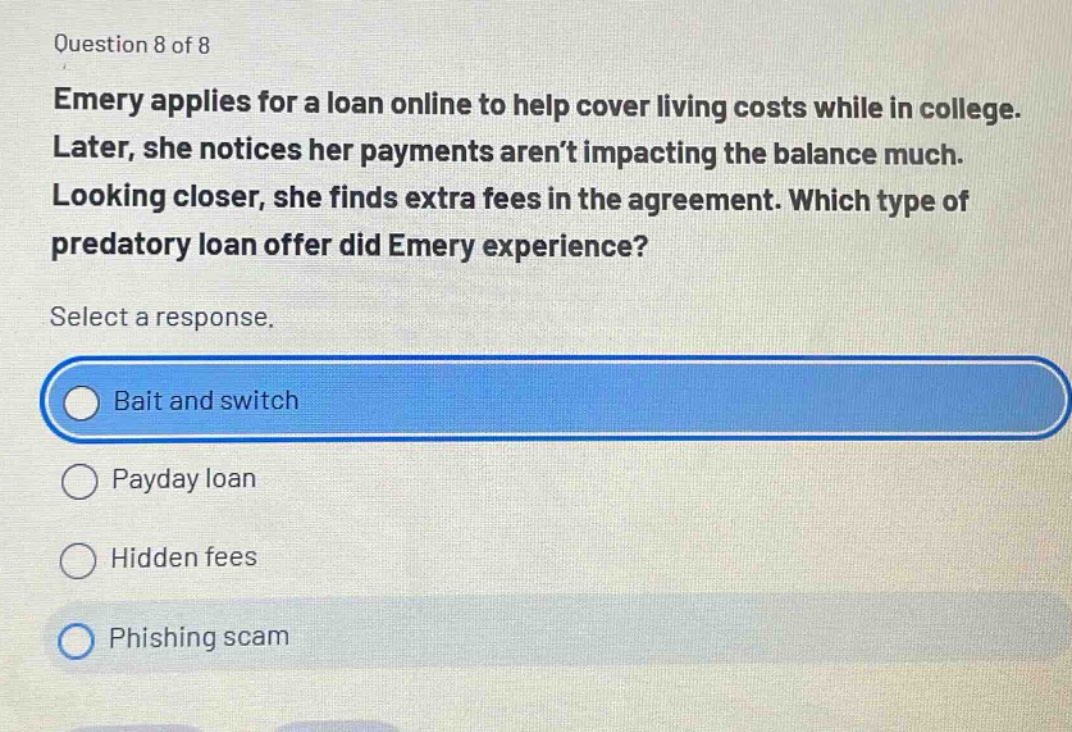 question 8 of 8\nemery applies for a loan online to help cover living costs while in college. later, she notices her payments aren’t impacting the balance much. looking closer, she finds extra fees in the agreement. which type of predatory loan offer did emery experience?\nselect a response.\nbait and switch\npayday loan\nhidden fees\nphishing scam