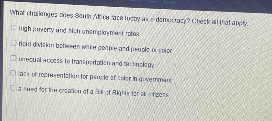 what challenges does south africa face today as a democracy? check all that apply.\nhigh poverty and high unemployment rates\nrigid division between white people and people of color\nunequal access to transportation and technology\nlack of representation for people of color in government\na need for the creation of a bill of rights for all citizens