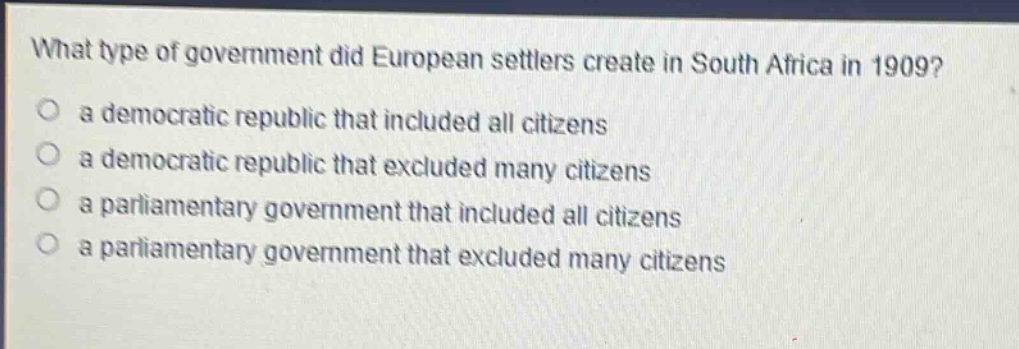 what type of government did european settlers create in south africa in 1909?\no a democratic republic that included all citizens\no a democratic republic that excluded many citizens\no a parliamentary government that included all citizens\no a parliamentary government that excluded many citizens