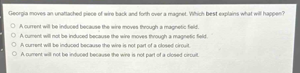 georgia moves an unattached piece of wire back and forth over a magnet. which best explains what will happen?\na current will be induced because the wire moves through a magnetic field.\na current will not be induced because the wire moves through a magnetic field.\na current will be induced because the wire is not part of a closed circuit.\na current will not be induced because the wire is not part of a closed circuit.