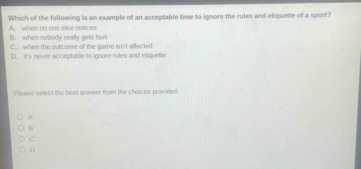 which of the following is an example of an acceptable time to ignore the rules and etiquette of a sport? a. when no one else notices b. when nobody really gets hurt c. when the outcome of the game isnt affected d. its never acceptable to ignore rules and etiquette please select the best answer from the choices provided. o a o b o c o d