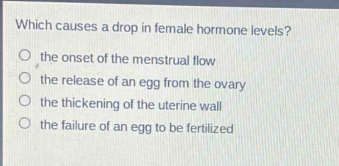 which causes a drop in female hormone levels?\no the onset of the menstrual flow\no the release of an egg from the ovary\no the thickening of the uterine wall\no the failure of an egg to be fertilized