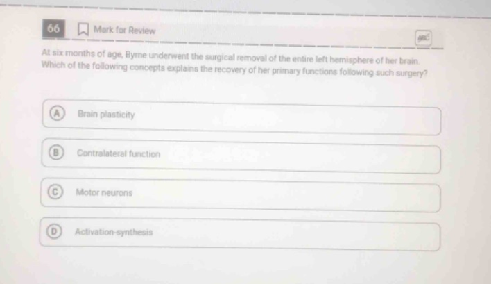 66 mark for review at six months of age, byrne underwent the surgical removal of the entire left hemisphere of her brain. which of the following concepts explains the recovery of her primary functions following such surgery? a brain plasticity b contralateral function c motor neurons d activation - synthesis