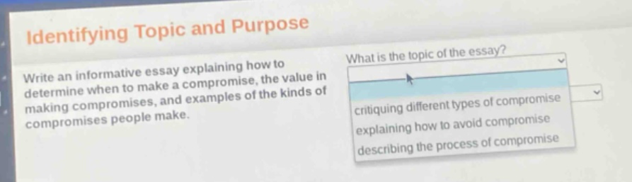 identifying topic and purpose\nwrite an informative essay explaining how to determine when to make a compromise, the value in making compromises, and examples of the kinds of compromises people make.\nwhat is the topic of the essay?\ncritiquing different types of compromise\nexplaining how to avoid compromise\ndescribing the process of compromise