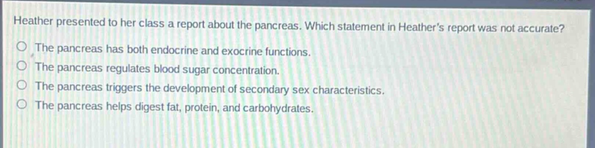 heather presented to her class a report about the pancreas. which statement in heathers report was not accurate?\nthe pancreas has both endocrine and exocrine functions.\nthe pancreas regulates blood sugar concentration.\nthe pancreas triggers the development of secondary sex characteristics.\nthe pancreas helps digest fat, protein, and carbohydrates.