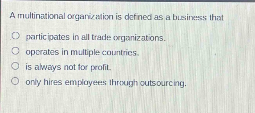 a multinational organization is defined as a business that\nparticipates in all trade organizations.\noperates in multiple countries.\nis always not for profit.\nonly hires employees through outsourcing.