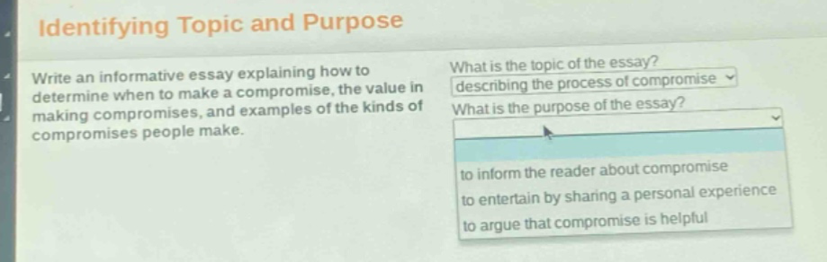 identifying topic and purpose\nwrite an informative essay explaining how to determine when to make a compromise, the value in making compromises, and examples of the kinds of compromises people make.\nwhat is the topic of the essay?\ndescribing the process of compromise\nwhat is the purpose of the essay?\nto inform the reader about compromise\nto entertain by sharing a personal experience\nto argue that compromise is helpful