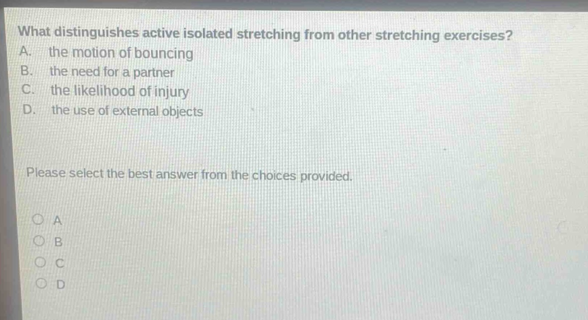 what distinguishes active isolated stretching from other stretching exercises? a. the motion of bouncing b. the need for a partner c. the likelihood of injury d. the use of external objects please select the best answer from the choices provided. o a o b o c o d