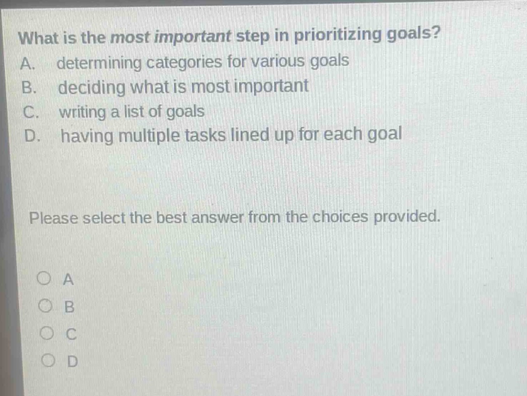 what is the most important step in prioritizing goals? a. determining categories for various goals b. deciding what is most important c. writing a list of goals d. having multiple tasks lined up for each goal please select the best answer from the choices provided. o a o b o c o d