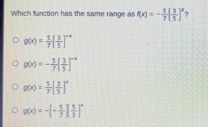 which function has the same range as $f(x)=-\frac{5}{7}(\frac{3}{5})^x$?\n$g(x)=\frac{5}{7}(\frac{3}{5})^{-x}$\n$g(x)=-\frac{5}{7}(\frac{3}{5})^{-x}$\n$g(x)=\frac{5}{7}(\frac{3}{5})^{x}$\n$g(x)=-(-\frac{5}{7})(\frac{5}{3})^{x}$