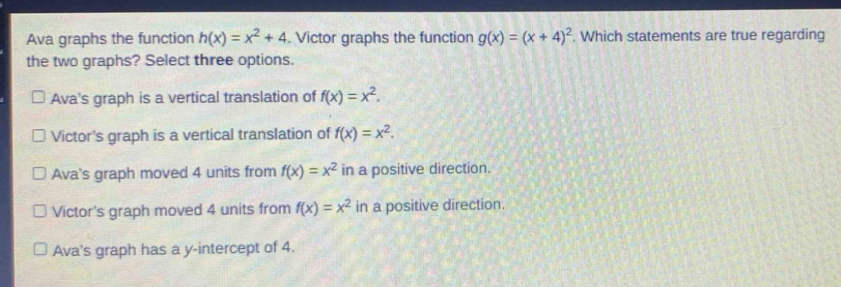 ava graphs the function $h(x)=x^{2}+4$. victor graphs the function $g(x)=(x + 4)^{2}$. which statements are true regarding the two graphs? select three options.\n□ avas graph is a vertical translation of $f(x)=x^{2}$.\n□ victors graph is a vertical translation of $f(x)=x^{2}$.\n□ avas graph moved 4 units from $f(x)=x^{2}$ in a positive direction.\n□ victors graph moved 4 units from $f(x)=x^{2}$ in a positive direction.\n□ avas graph has a y - intercept of 4.