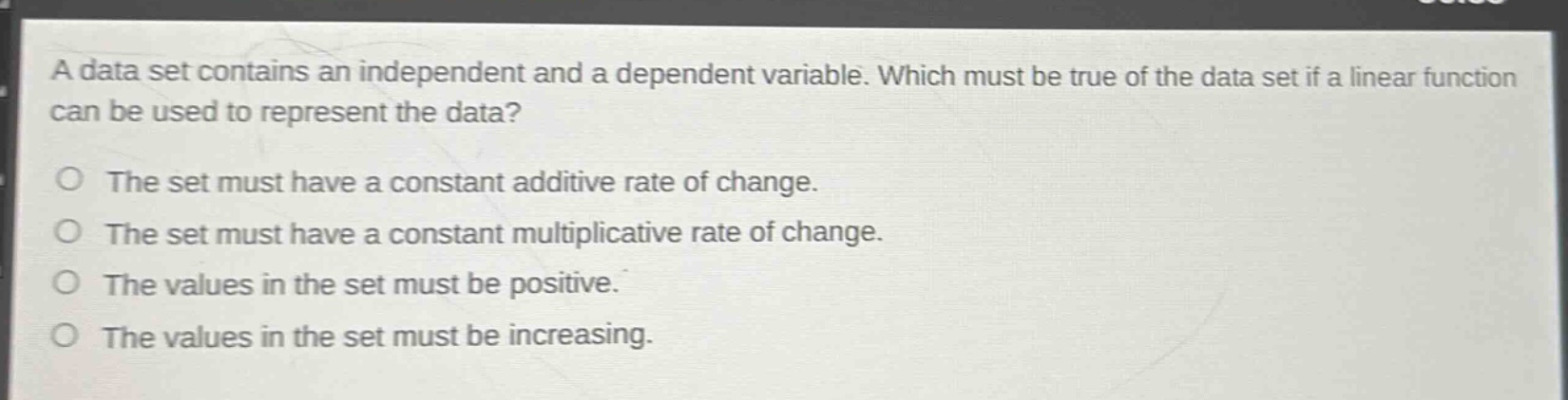 a data set contains an independent and a dependent variable. which must be true of the data set if a linear function can be used to represent the data?\no the set must have a constant additive rate of change.\no the set must have a constant multiplicative rate of change.\no the values in the set must be positive.\no the values in the set must be increasing.