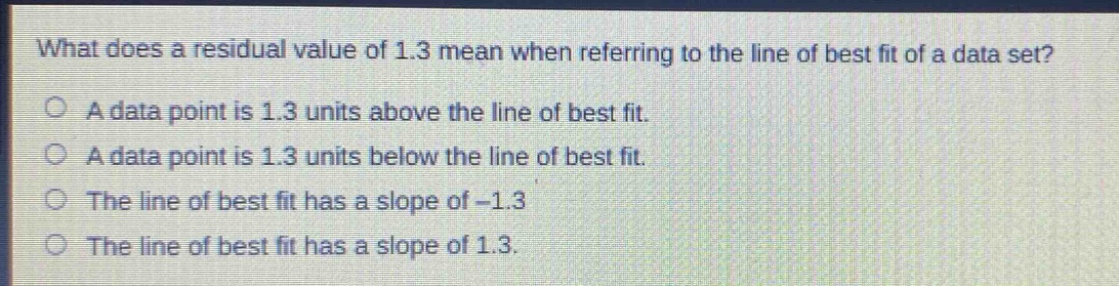 what does a residual value of 1.3 mean when referring to the line of best fit of a data set?\na data point is 1.3 units above the line of best fit.\na data point is 1.3 units below the line of best fit.\nthe line of best fit has a slope of -1.3\nthe line of best fit has a slope of 1.3.