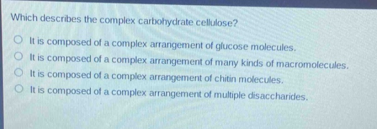 which describes the complex carbohydrate cellulose?\nit is composed of a complex arrangement of glucose molecules.\nit is composed of a complex arrangement of many kinds of macromolecules.\nit is composed of a complex arrangement of chitin molecules.\nit is composed of a complex arrangement of multiple disaccharides.