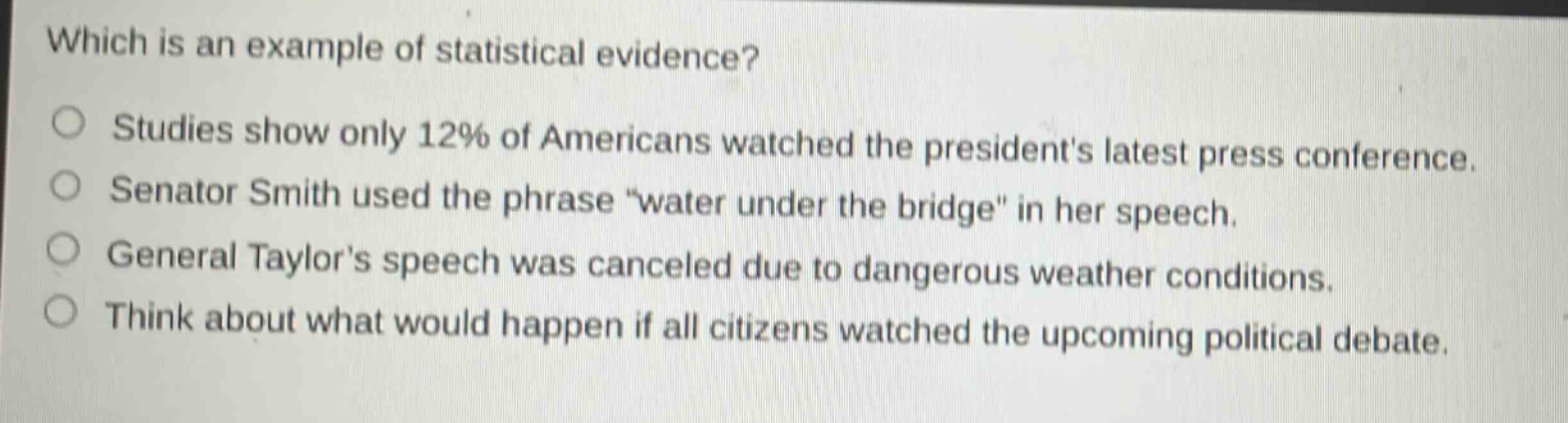 which is an example of statistical evidence?\nstudies show only 12% of americans watched the presidents latest press conference.\nsenator smith used the phrase \water under the bridge\ in her speech.\ngeneral taylors speech was canceled due to dangerous weather conditions.\nthink about what would happen if all citizens watched the upcoming political debate.