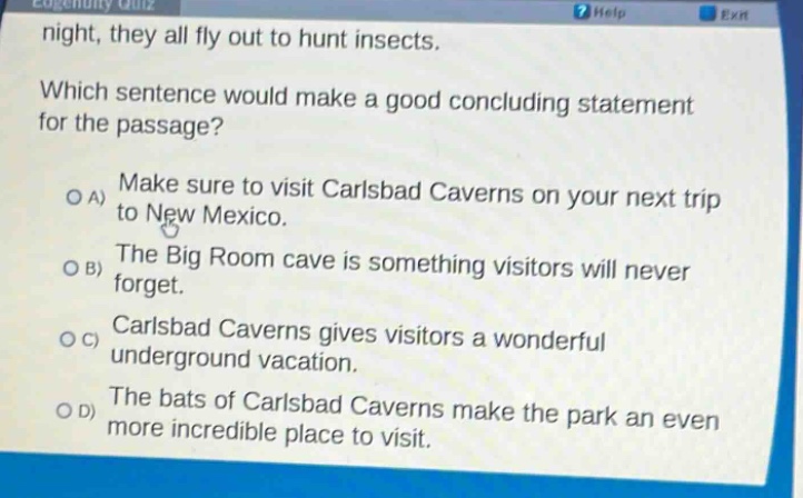 night, they all fly out to hunt insects. which sentence would make a good concluding statement for the passage? a) make sure to visit carlsbad caverns on your next trip to new mexico. b) the big room cave is something visitors will never forget. c) carlsbad caverns gives visitors a wonderful underground vacation. d) the bats of carlsbad caverns make the park an even more incredible place to visit.