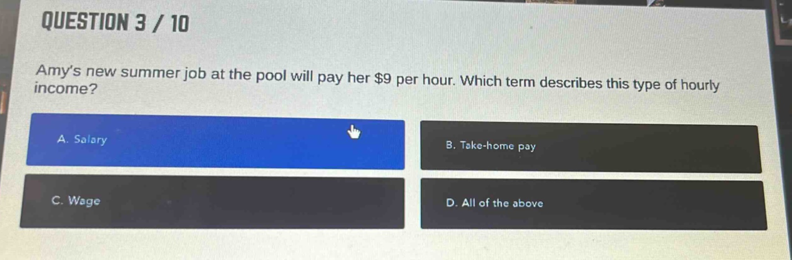 question 3 / 10\namys new summer job at the pool will pay her $9 per hour. which term describes this type of hourly income?\na. salary\nb. take - home pay\nc. wage\nd. all of the above