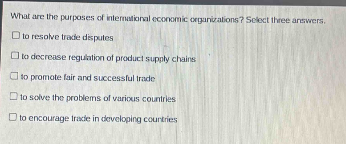 what are the purposes of international economic organizations? select three answers.\n□ to resolve trade disputes\n□ to decrease regulation of product supply chains\n□ to promote fair and successful trade\n□ to solve the problems of various countries\n□ to encourage trade in developing countries