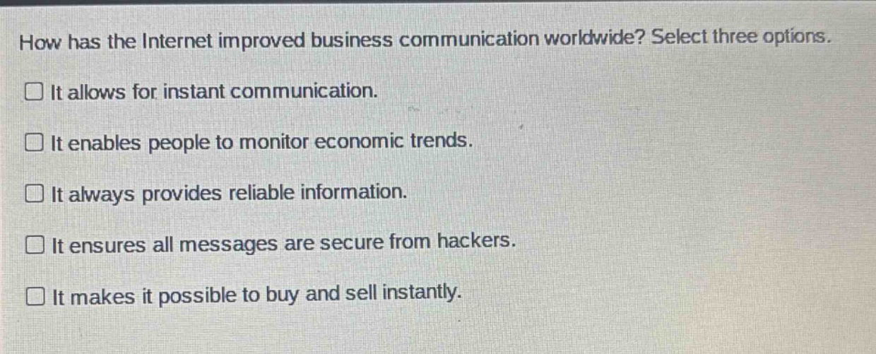 how has the internet improved business communication worldwide? select three options.\nit allows for instant communication.\nit enables people to monitor economic trends.\nit always provides reliable information.\nit ensures all messages are secure from hackers.\nit makes it possible to buy and sell instantly.