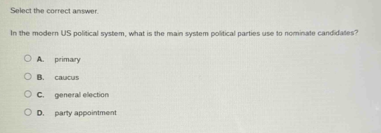 select the correct answer.\nin the modern us political system, what is the main system political parties use to nominate candidates?\na. primary\nb. caucus\nc. general election\nd. party appointment