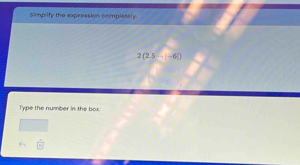 simplify the expression completely.\n2 (2.5 - |-6|)\ntype the number in the box.