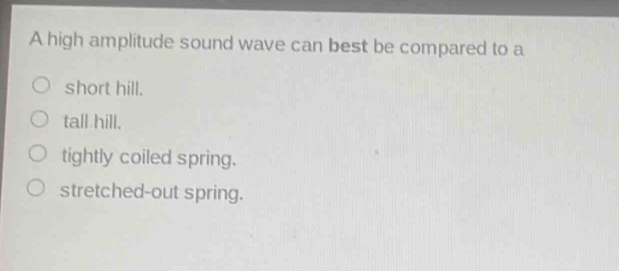 a high amplitude sound wave can best be compared to a\n○ short hill.\n○ tall hill.\n○ tightly coiled spring.\n○ stretched - out spring.