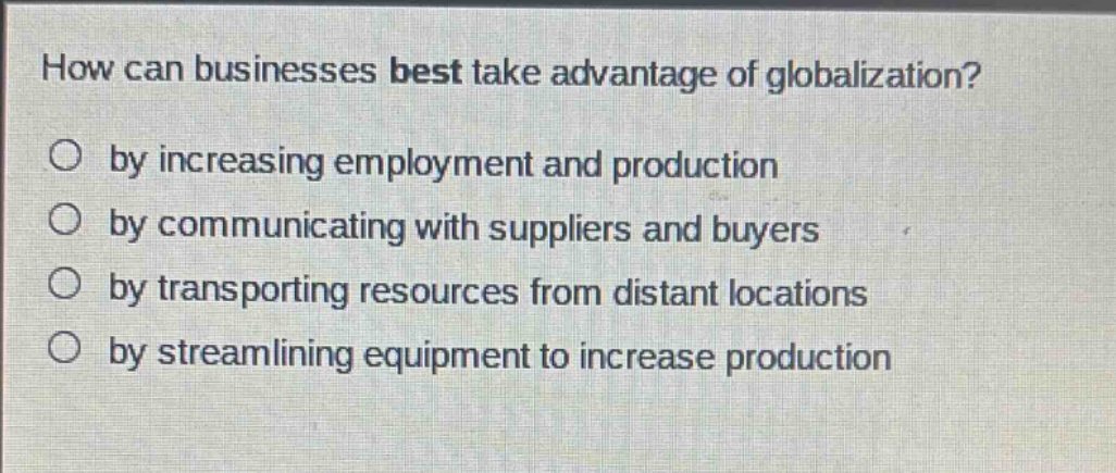 how can businesses best take advantage of globalization?\nby increasing employment and production\nby communicating with suppliers and buyers\nby transporting resources from distant locations\nby streamlining equipment to increase production