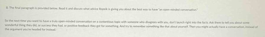 8. the final paragraph is provided below. read it and discuss what advice ropek is giving you about the best - way to have an open - minded conversation.\nso the next time you want to have a truly open - minded conversation on a contentious topic with someone who disagrees with you, dont launch right into the facts. ask them to tell you about some wonderful thing they did, or success they had, or positive feedback they got for something. and try to remember something like that about yourself. then you might actually have a conversation, instead of the argument youre headed for instead.
