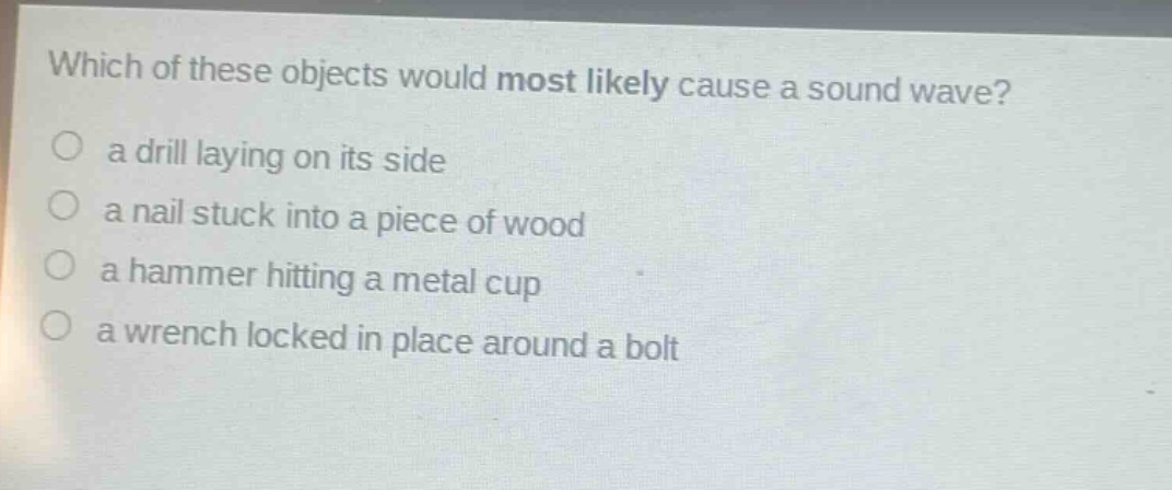 which of these objects would most likely cause a sound wave?\n a drill laying on its side\n a nail stuck into a piece of wood\n a hammer hitting a metal cup\n a wrench locked in place around a bolt