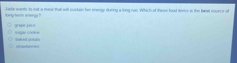 jada wants to eat a meal that will sustain her energy during a long run. which of these food items is the best source of long - term energy?\n grape juice\n sugar cookie\n baked potato\n strawberries